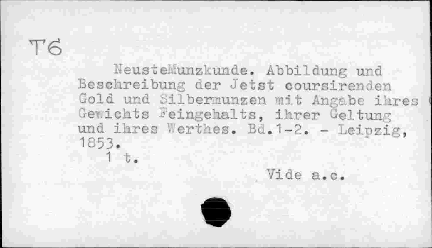 ﻿Тб
NeusteMunzkunde. Abbildung und Beschreibung der Jetst coursirenden Gold und üilbermunzen mit Angabe ihres Gerichts Feingehalts, ihrer Geltung und ihres Verthes. Bd.1-2. - Leipzig, 1853.
1 t.
Vide a.c